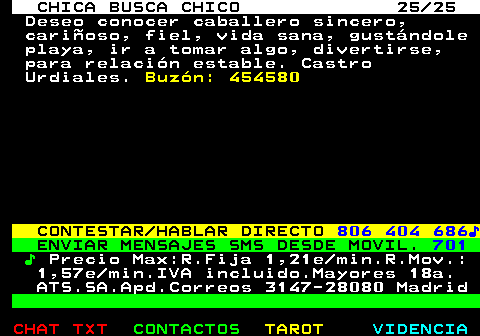 703.25. CHICA BUSCA CHICO 25 25. Deseo conocer caballero sincero, cariñoso, fiel, vida sana, gustándole playa, ir a tomar algo, divertirse, para relación estable. Castro Urdiales. Buzón: 454580. CONTESTAR HABLAR DIRECTO. 806 404 686♪. ENVIAR MENSAJES SMS DESDE MOVIL. 701. ♪. Precio Max:R.Fija 1,21e min.R.Mov.: 1,57e min.IVA incluido.Mayores 18a. ATS.SA.Apd.Correos 3147-28080 Madrid.