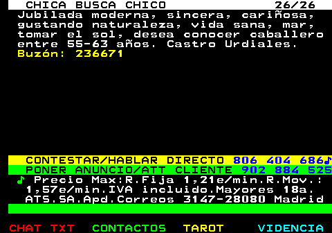 703.26. CHICA BUSCA CHICO 26 26. Jubilada moderna, sincera, cariñosa, gustando naturaleza, vida sana, mar, tomar el sol, desea conocer caballero entre 55-63 años. Castro Urdiales. Buzón: 236671. CONTESTAR HABLAR DIRECTO. 806 404 686♪. PONER ANUNCIO ATT CLIENTE. 902 884 525. ♪. Precio Max:R.Fija 1,21e min.R.Mov.: 1,57e min.IVA incluido.Mayores 18a. ATS.SA.Apd.Correos 3147-28080 Madrid.