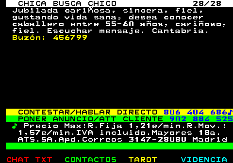 703.28. CHICA BUSCA CHICO 28 28. Jubilada cariosa, sincera, fiel, gustando vida sana, desea conocer caballero entre 55-60 aos, carioso, fiel. Escuchar mensaje. Cantabria. Buzn: 456799. CONTESTAR HABLAR DIRECTO. 806 404 686?. PONER ANUNCIO ATT CLIENTE. 902 884 525. ?. Precio Max:R.Fija 1,21e min.R.Mov.: 1,57e min.IVA incluido.Mayores 18a. ATS.SA.Apd.Correos 3147-28080 Madrid.