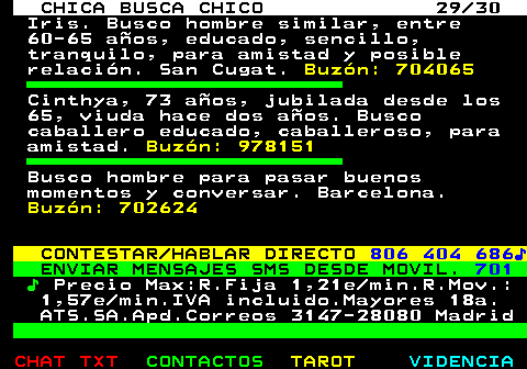 703.29. CHICA BUSCA CHICO 29 30. Iris. Busco hombre similar, entre 60-65 aos, educado, sencillo, tranquilo, para amistad y posible relacin. San Cugat. Buzn: 704065. Cinthya, 73 aos, jubilada desde los 65, viuda hace dos aos. Busco caballero educado, caballeroso, para amistad. Buzn: 978151. Busco hombre para pasar buenos momentos y conversar. Barcelona. Buzn: 702624. CONTESTAR HABLAR DIRECTO. 806 404 686?. ENVIAR MENSAJES SMS DESDE MOVIL. 701. ?. Precio Max:R.Fija 1,21e min.R.Mov.: 1,57e min.IVA incluido.Mayores 18a. ATS.SA.Apd.Correos 3147-28080 Madrid.