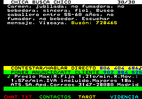 703.30. CHICA BUSCA CHICO 30 30. Carmen, jubilada, no fumadora, no bebedora, sincera, fiel. Busco caballero entre 55-60 aos, no fumador, no bebedor. Escuchar mensaje. Vizcaya. Buzn: 728465. CONTESTAR HABLAR DIRECTO. 806 404 686?. PONER ANUNCIO ATT CLIENTE. 902 884 525. ?. Precio Max:R.Fija 1,21e min.R.Mov.: 1,57e min.IVA incluido.Mayores 18a. ATS.SA.Apd.Correos 3147-28080 Madrid.