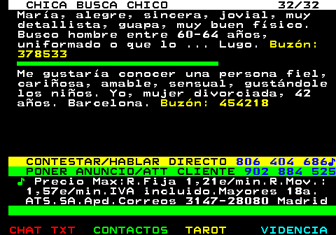 703.32. CHICA BUSCA CHICO 32 32. Mara, alegre, sincera, jovial, muy detallista, guapa, muy buen fsico. Busco hombre entre 60-64 aos, uniformado o que lo . Lugo. Buzn: 378533. Me gustara conocer una persona fiel, cariosa, amable, sensual, gustndole los nios. Yo, mujer divorciada, 42 aos. Barcelona. Buzn: 454218. CONTESTAR HABLAR DIRECTO. 806 404 686?. PONER ANUNCIO ATT CLIENTE. 902 884 525. ?. Precio Max:R.Fija 1,21e min.R.Mov.: 1,57e min.IVA incluido.Mayores 18a. ATS.SA.Apd.Correos 3147-28080 Madrid.