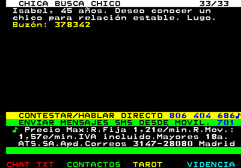 703.33. CHICA BUSCA CHICO 33 33. Isabel, 45 aos. Deseo conocer un chico para relacin estable. Lugo. Buzn: 378342. CONTESTAR HABLAR DIRECTO. 806 404 686?. ENVIAR MENSAJES SMS DESDE MOVIL. 701. ?. Precio Max:R.Fija 1,21e min.R.Mov.: 1,57e min.IVA incluido.Mayores 18a. ATS.SA.Apd.Correos 3147-28080 Madrid.