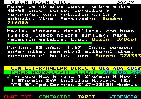 703.34. CHICA BUSCA CHICO 34 39. Mujer de 46 aos busca hombre entre 48-58 aos, serio, sencillo y hogareo, para relacin seria y estable. Vigo, Pontevedra. Buzn: 216086. Maria, sincera, detallista, con buen fsico. Busco hombre similar, para relacin estable. Lugo. Buzn: 378661. Marian, 58 aos, 1.67. Deseo conocer seor alto, con nivel cultural alto, gustando el baile. Lugo. Buzn: 378383. CONTESTAR HABLAR DIRECTO. 806 404 686?. PONER ANUNCIO ATT CLIENTE. 902 884 525. ?. Precio Max:R.Fija 1,21e min.R.Mov.: 1,57e min.IVA incluido.Mayores 18a. ATS.SA.Apd.Correos 3147-28080 Madrid.
