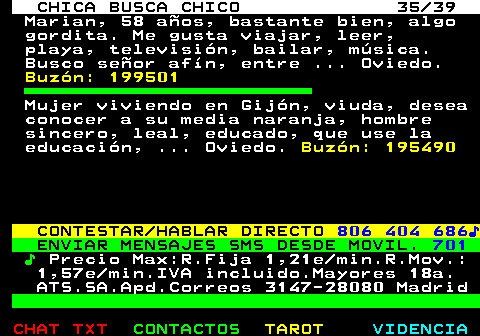 703.35. CHICA BUSCA CHICO 35 39. Marian, 58 aos, bastante bien, algo gordita. Me gusta viajar, leer, playa, televisin, bailar, msica. Busco seor afn, entre . Oviedo. Buzn: 199501. Mujer viviendo en Gijn, viuda, desea conocer a su media naranja, hombre sincero, leal, educado, que use la educacin, . Oviedo. Buzn: 195490. CONTESTAR HABLAR DIRECTO. 806 404 686?. ENVIAR MENSAJES SMS DESDE MOVIL. 701. ?. Precio Max:R.Fija 1,21e min.R.Mov.: 1,57e min.IVA incluido.Mayores 18a. ATS.SA.Apd.Correos 3147-28080 Madrid.