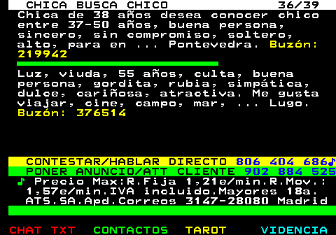 703.36. CHICA BUSCA CHICO 36 39. Chica de 38 aos desea conocer chico entre 37-50 aos, buena persona, sincero, sin compromiso, soltero, alto, para en . Pontevedra. Buzn: 219942. Luz, viuda, 55 aos, culta, buena persona, gordita, rubia, simptica, dulce, cariosa, atractiva. Me gusta viajar, cine, campo, mar, . Lugo. Buzn: 376514. CONTESTAR HABLAR DIRECTO. 806 404 686?. PONER ANUNCIO ATT CLIENTE. 902 884 525. ?. Precio Max:R.Fija 1,21e min.R.Mov.: 1,57e min.IVA incluido.Mayores 18a. ATS.SA.Apd.Correos 3147-28080 Madrid.