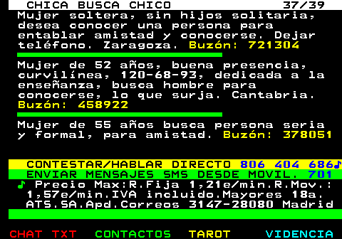703.37. CHICA BUSCA CHICO 37 39. Mujer soltera, sin hijos solitaria, desea conocer una persona para entablar amistad y conocerse. Dejar telfono. Zaragoza. Buzn: 721304. Mujer de 52 aos, buena presencia, curvilnea, 120-68-93, dedicada a la enseanza, busca hombre para conocerse, lo que surja. Cantabria. Buzn: 458922. Mujer de 55 aos busca persona seria y formal, para amistad. Buzn: 378051. CONTESTAR HABLAR DIRECTO. 806 404 686?. ENVIAR MENSAJES SMS DESDE MOVIL. 701. ?. Precio Max:R.Fija 1,21e min.R.Mov.: 1,57e min.IVA incluido.Mayores 18a. ATS.SA.Apd.Correos 3147-28080 Madrid.