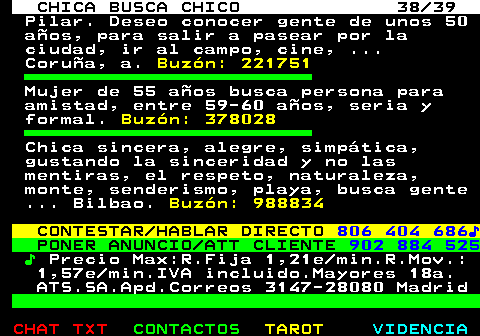 703.38. CHICA BUSCA CHICO 38 39. Pilar. Deseo conocer gente de unos 50 aos, para salir a pasear por la ciudad, ir al campo, cine, . Corua, a. Buzn: 221751. Mujer de 55 aos busca persona para amistad, entre 59-60 aos, seria y formal. Buzn: 378028. Chica sincera, alegre, simptica, gustando la sinceridad y no las mentiras, el respeto, naturaleza, monte, senderismo, playa, busca gente . Bilbao. Buzn: 988834. CONTESTAR HABLAR DIRECTO. 806 404 686?. PONER ANUNCIO ATT CLIENTE. 902 884 525. ?. Precio Max:R.Fija 1,21e min.R.Mov.: 1,57e min.IVA incluido.Mayores 18a. ATS.SA.Apd.Correos 3147-28080 Madrid.