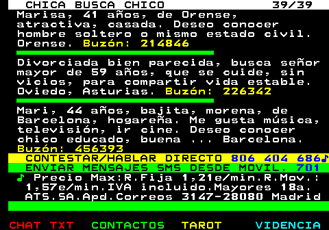 703.39. CHICA BUSCA CHICO 39 39. Marisa, 41 aos, de Orense, atractiva, casada. Deseo conocer hombre soltero o mismo estado civil. Orense. Buzn: 214846. Divorciada bien parecida, busca seor mayor de 59 aos, que se cuide, sin vicios, para compartir vida estable. Oviedo, Asturias. Buzn: 226342. Mari, 44 aos, bajita, morena, de Barcelona, hogarea. Me gusta msica, televisin, ir cine. Deseo conocer chico educado, buena . Barcelona. Buzn: 456393. CONTESTAR HABLAR DIRECTO. 806 404 686?. ENVIAR MENSAJES SMS DESDE MOVIL. 701. ?. Precio Max:R.Fija 1,21e min.R.Mov.: 1,57e min.IVA incluido.Mayores 18a. ATS.SA.Apd.Correos 3147-28080 Madrid.