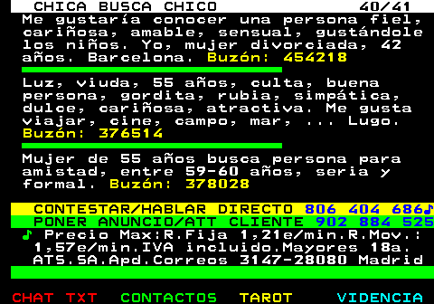 703.40. CHICA BUSCA CHICO 40 41. Me gustara conocer una persona fiel, cariosa, amable, sensual, gustndole los nios. Yo, mujer divorciada, 42 aos. Barcelona. Buzn: 454218. Luz, viuda, 55 aos, culta, buena persona, gordita, rubia, simptica, dulce, cariosa, atractiva. Me gusta viajar, cine, campo, mar, . Lugo. Buzn: 376514. Mujer de 55 aos busca persona para amistad, entre 59-60 aos, seria y formal. Buzn: 378028. CONTESTAR HABLAR DIRECTO. 806 404 686?. PONER ANUNCIO ATT CLIENTE. 902 884 525. ?. Precio Max:R.Fija 1,21e min.R.Mov.: 1,57e min.IVA incluido.Mayores 18a. ATS.SA.Apd.Correos 3147-28080 Madrid.
