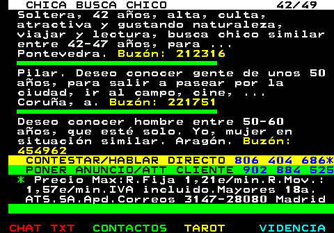 703.42. CHICA BUSCA CHICO 42 49. Soltera, 42 aos, alta, culta, atractiva y gustando naturaleza, viajar y lectura, busca chico similar entre 42-47 aos, para . Pontevedra. Buzn: 212316. Pilar. Deseo conocer gente de unos 50 aos, para salir a pasear por la ciudad, ir al campo, cine, . Corua, a. Buzn: 221751. Deseo conocer hombre entre 50-60 aos, que est solo. Yo, mujer en situacin similar. Aragn. Buzn: 454962. CONTESTAR HABLAR DIRECTO. 806 404 686*. PONER ANUNCIO ATT CLIENTE. 902 884 525. *. Precio Max:R.Fija 1,21e min.R.Mov.: 1,57e min.IVA incluido.Mayores 18a. ATS.SA.Apd.Correos 3147-28080 Madrid.