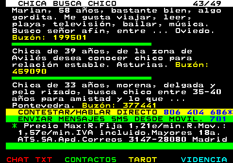 703.43. CHICA BUSCA CHICO 43 49. Marian, 58 aos, bastante bien, algo gordita. Me gusta viajar, leer, playa, televisin, bailar, msica. Busco seor afn, entre . Oviedo. Buzn: 199501. Chica de 39 aos, de la zona de Avils desea conocer chico para relacin estable. Asturias. Buzn: 459090. Chica de 33 aos, morena, delgada y pelo rizado, busca chico entre 35-40 aos para amistad y lo que . Pontevedra. Buzn: 377441. CONTESTAR HABLAR DIRECTO. 806 404 686*. ENVIAR MENSAJES SMS DESDE MOVIL. 701. *. Precio Max:R.Fija 1,21e min.R.Mov.: 1,57e min.IVA incluido.Mayores 18a. ATS.SA.Apd.Correos 3147-28080 Madrid.