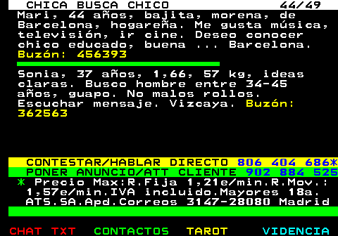 703.44. CHICA BUSCA CHICO 44 49. Mari, 44 aos, bajita, morena, de Barcelona, hogarea. Me gusta msica, televisin, ir cine. Deseo conocer chico educado, buena . Barcelona. Buzn: 456393. Sonia, 37 aos, 1,66, 57 kg, ideas claras. Busco hombre entre 34-45 aos, guapo. No malos rollos. Escuchar mensaje. Vizcaya. Buzn: 362563. CONTESTAR HABLAR DIRECTO. 806 404 686*. PONER ANUNCIO ATT CLIENTE. 902 884 525. *. Precio Max:R.Fija 1,21e min.R.Mov.: 1,57e min.IVA incluido.Mayores 18a. ATS.SA.Apd.Correos 3147-28080 Madrid.