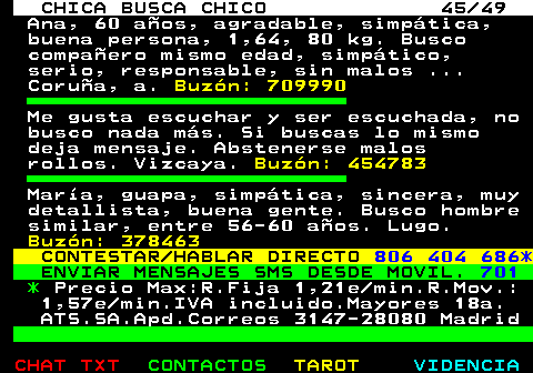 703.45. CHICA BUSCA CHICO 45 49. Ana, 60 aos, agradable, simptica, buena persona, 1,64, 80 kg. Busco compaero mismo edad, simptico, serio, responsable, sin malos . Corua, a. Buzn: 709990. Me gusta escuchar y ser escuchada, no busco nada ms. Si buscas lo mismo deja mensaje. Abstenerse malos rollos. Vizcaya. Buzn: 454783. Mara, guapa, simptica, sincera, muy detallista, buena gente. Busco hombre similar, entre 56-60 aos. Lugo. Buzn: 378463. CONTESTAR HABLAR DIRECTO. 806 404 686*. ENVIAR MENSAJES SMS DESDE MOVIL. 701. *. Precio Max:R.Fija 1,21e min.R.Mov.: 1,57e min.IVA incluido.Mayores 18a. ATS.SA.Apd.Correos 3147-28080 Madrid.
