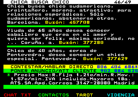 703.46. CHICA BUSCA CHICO 46 49. Chica busca chico sudamericano, treintaero, moreno, atractivo, para relaciones espordicas. Slo sudamericanos, abstenerse otros. Barcelona. Buzn: 457708. Viuda de 65 aos desea conocer caballero que crea en el amor y quiera ser feliz, mxima seriedad, no . Corua, a. Buzn: 377280. Chica de 40 aos, cerca de Pontevedra, desea conocer un chico especial. Pontevedra. Buzn: 377629. CONTESTAR HABLAR DIRECTO. 806 404 686*. PONER ANUNCIO ATT CLIENTE. 902 884 525. *. Precio Max:R.Fija 1,21e min.R.Mov.: 1,57e min.IVA incluido.Mayores 18a. ATS.SA.Apd.Correos 3147-28080 Madrid.