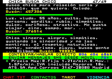 703.47. CHICA BUSCA CHICO 47 49. Busco chico para relacin seria y estable, que me quiera. Oviedo. Buzn: 457306. Luz, viuda, 55 aos, culta, buena persona, gordita, rubia, simptica, dulce, cariosa, atractiva. Me gusta viajar, cine, campo, mar, . Lugo. Buzn: 376514. Chica sincera, alegre, simptica, gustando la sinceridad y no las mentiras, el respeto, naturaleza, monte, senderismo, playa, busca gente . Bilbao. Buzn: 988834. CONTESTAR HABLAR DIRECTO. 806 404 686*. ENVIAR MENSAJES SMS DESDE MOVIL. 701. *. Precio Max:R.Fija 1,21e min.R.Mov.: 1,57e min.IVA incluido.Mayores 18a. ATS.SA.Apd.Correos 3147-28080 Madrid.