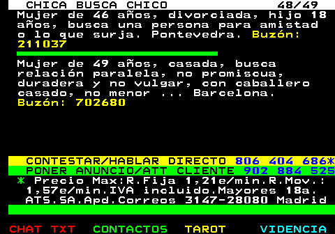 703.48. CHICA BUSCA CHICO 48 49. Mujer de 46 aos, divorciada, hijo 18 aos, busca una persona para amistad o lo que surja. Pontevedra. Buzn: 211037. Mujer de 49 aos, casada, busca relacin paralela, no promiscua, duradera y no vulgar, con caballero casado, no menor . Barcelona. Buzn: 702680. CONTESTAR HABLAR DIRECTO. 806 404 686*. PONER ANUNCIO ATT CLIENTE. 902 884 525. *. Precio Max:R.Fija 1,21e min.R.Mov.: 1,57e min.IVA incluido.Mayores 18a. ATS.SA.Apd.Correos 3147-28080 Madrid.