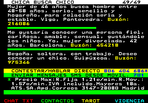 703.49. CHICA BUSCA CHICO 49 49. Mujer de 46 aos busca hombre entre 48-58 aos, serio, sencillo y hogareo, para relacin seria y estable. Vigo, Pontevedra. Buzn: 216086. Me gustara conocer una persona fiel, cariosa, amable, sensual, gustndole los nios. Yo, mujer divorciada, 42 aos. Barcelona. Buzn: 454218. Begoa, soltera, con trabajo. Deseo conocer un chico. Guipzcoa. Buzn: 975346. CONTESTAR HABLAR DIRECTO. 806 404 686*. ENVIAR MENSAJES SMS DESDE MOVIL. 701. *. Precio Max:R.Fija 1,21e min.R.Mov.: 1,57e min.IVA incluido.Mayores 18a. ATS.SA.Apd.Correos 3147-28080 Madrid.