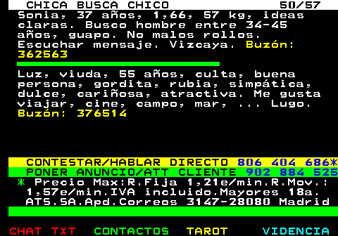 703.50. CHICA BUSCA CHICO 50 57. Sonia, 37 aos, 1,66, 57 kg, ideas claras. Busco hombre entre 34-45 aos, guapo. No malos rollos. Escuchar mensaje. Vizcaya. Buzn: 362563. Luz, viuda, 55 aos, culta, buena persona, gordita, rubia, simptica, dulce, cariosa, atractiva. Me gusta viajar, cine, campo, mar, . Lugo. Buzn: 376514. CONTESTAR HABLAR DIRECTO. 806 404 686*. PONER ANUNCIO ATT CLIENTE. 902 884 525. *. Precio Max:R.Fija 1,21e min.R.Mov.: 1,57e min.IVA incluido.Mayores 18a. ATS.SA.Apd.Correos 3147-28080 Madrid.