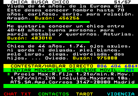703.51. CHICA BUSCA CHICO 51 57. Viuda de 64 aos, de la Europa del Este desea conocer hombre hasta 70 aos, carioso, serio, para relacin. Aragn. Buzn: 456256. Me gustara conocer un chico entre 40-60 aos, buena persona, para pareja estable y querernos. Asturias. Buzn: 483010. Chica de 44 aos, 1.74, ojos azules, ni gorda ni delgada, piel blanca, pelo largo, ciega, divorciada, dos hijos, . Oviedo. Buzn: 975888. CONTESTAR HABLAR DIRECTO. 806 404 686*. ENVIAR MENSAJES SMS DESDE MOVIL. 701. *. Precio Max:R.Fija 1,21e min.R.Mov.: 1,57e min.IVA incluido.Mayores 18a. ATS.SA.Apd.Correos 3147-28080 Madrid.