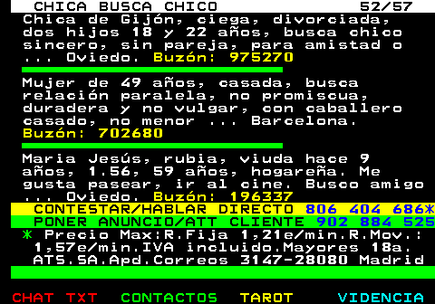 703.52. CHICA BUSCA CHICO 52 57. Chica de Gijn, ciega, divorciada, dos hijos 18 y 22 aos, busca chico sincero, sin pareja, para amistad o . Oviedo. Buzn: 975270. Mujer de 49 aos, casada, busca relacin paralela, no promiscua, duradera y no vulgar, con caballero casado, no menor . Barcelona. Buzn: 702680. Maria Jess, rubia, viuda hace 9 aos, 1.56, 59 aos, hogarea. Me gusta pasear, ir al cine. Busco amigo . Oviedo. Buzn: 196337. CONTESTAR HABLAR DIRECTO. 806 404 686*. PONER ANUNCIO ATT CLIENTE. 902 884 525. *. Precio Max:R.Fija 1,21e min.R.Mov.: 1,57e min.IVA incluido.Mayores 18a. ATS.SA.Apd.Correos 3147-28080 Madrid.