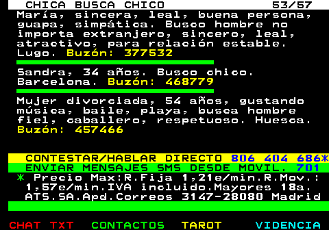 703.53. CHICA BUSCA CHICO 53 57. Mara, sincera, leal, buena persona, guapa, simptica. Busco hombre no importa extranjero, sincero, leal, atractivo, para relacin estable. Lugo. Buzn: 377532. Sandra, 34 aos. Busco chico. Barcelona. Buzn: 468779. Mujer divorciada, 54 aos, gustando msica, baile, playa, busca hombre fiel, caballero, respetuoso. Huesca. Buzn: 457466. CONTESTAR HABLAR DIRECTO. 806 404 686*. ENVIAR MENSAJES SMS DESDE MOVIL. 701. *. Precio Max:R.Fija 1,21e min.R.Mov.: 1,57e min.IVA incluido.Mayores 18a. ATS.SA.Apd.Correos 3147-28080 Madrid.