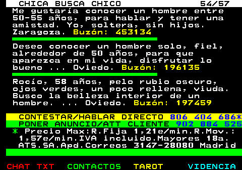 703.54. CHICA BUSCA CHICO 54 57. Me gustara conocer un hombre entre 50-55 aos, para hablar y tener una amistad. Yo, soltera, sin hijos. Zaragoza. Buzn: 453134. Deseo conocer un hombre solo, fiel, alrededor de 50 aos, para que aparezca en mi vida, disfrutar lo bueno . Oviedo. Buzn: 196135. Roco, 58 aos, pelo rubio oscuro, ojos verdes, un poco rellena, viuda. Busco la belleza interior de un hombre. . Oviedo. Buzn: 197459. CONTESTAR HABLAR DIRECTO. 806 404 686*. PONER ANUNCIO ATT CLIENTE. 902 884 525. *. Precio Max:R.Fija 1,21e min.R.Mov.: 1,57e min.IVA incluido.Mayores 18a. ATS.SA.Apd.Correos 3147-28080 Madrid.