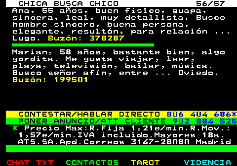 703.56. CHICA BUSCA CHICO 56 57. Ana, 55 aos, buen fsico, guapa, sincera, leal, muy detallista. Busco hombre sincero, buena persona, elegante, resultn, para relacin . Lugo. Buzn: 378287. Marian, 58 aos, bastante bien, algo gordita. Me gusta viajar, leer, playa, televisin, bailar, msica. Busco seor afn, entre . Oviedo. Buzn: 199501. CONTESTAR HABLAR DIRECTO. 806 404 686*. PONER ANUNCIO ATT CLIENTE. 902 884 525. *. Precio Max:R.Fija 1,21e min.R.Mov.: 1,57e min.IVA incluido.Mayores 18a. ATS.SA.Apd.Correos 3147-28080 Madrid.