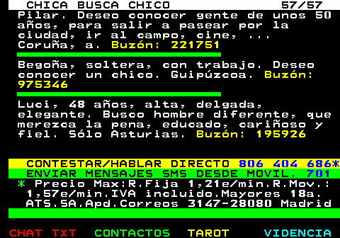 703.57. CHICA BUSCA CHICO 57 57. Pilar. Deseo conocer gente de unos 50 aos, para salir a pasear por la ciudad, ir al campo, cine, . Corua, a. Buzn: 221751. Begoa, soltera, con trabajo. Deseo conocer un chico. Guipzcoa. Buzn: 975346. Luci, 48 aos, alta, delgada, elegante. Busco hombre diferente, que merezca la pena, educado, carioso y fiel. Slo Asturias. Buzn: 195926. CONTESTAR HABLAR DIRECTO. 806 404 686*. ENVIAR MENSAJES SMS DESDE MOVIL. 701. *. Precio Max:R.Fija 1,21e min.R.Mov.: 1,57e min.IVA incluido.Mayores 18a. ATS.SA.Apd.Correos 3147-28080 Madrid.