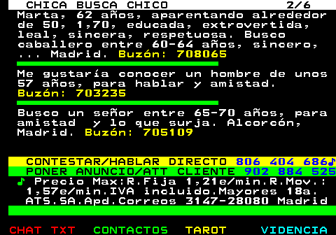 704.2. CHICA BUSCA CHICO 2 6. Marta, 62 años, aparentando alrededor de 50, 1,70, educada, extrovertida, leal, sincera, respetuosa. Busco caballero entre 60-64 años, sincero, . Madrid. Buzón: 708065. Me gustaría conocer un hombre de unos 57 años, para hablar y amistad. Buzón: 703235. Busco un señor entre 65-70 años, para amistad y lo que surja. Alcorcón, Madrid. Buzón: 705109. CONTESTAR HABLAR DIRECTO. 806 404 686♪. PONER ANUNCIO ATT CLIENTE. 902 884 525. ♪. Precio Max:R.Fija 1,21e min.R.Mov.: 1,57e min.IVA incluido.Mayores 18a. ATS.SA.Apd.Correos 3147-28080 Madrid.