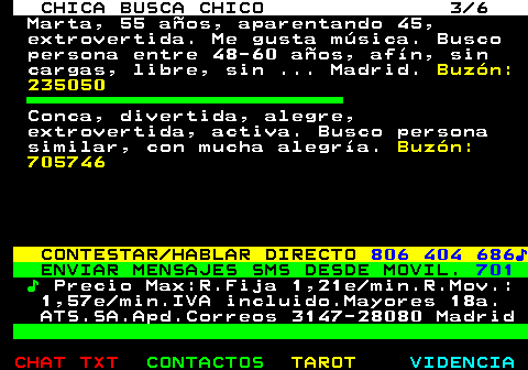 704.3. CHICA BUSCA CHICO 3 6. Marta, 55 años, aparentando 45, extrovertida. Me gusta música. Busco persona entre 48-60 años, afín, sin cargas, libre, sin . Madrid. Buzón: 235050. Conca, divertida, alegre, extrovertida, activa. Busco persona similar, con mucha alegría. Buzón: 705746. CONTESTAR HABLAR DIRECTO. 806 404 686♪. ENVIAR MENSAJES SMS DESDE MOVIL. 701. ♪. Precio Max:R.Fija 1,21e min.R.Mov.: 1,57e min.IVA incluido.Mayores 18a. ATS.SA.Apd.Correos 3147-28080 Madrid.
