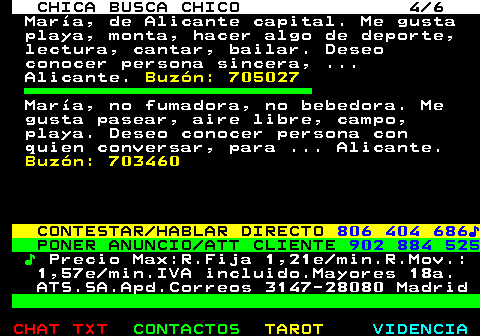704.4. CHICA BUSCA CHICO 4 6. María, de Alicante capital. Me gusta playa, monta, hacer algo de deporte, lectura, cantar, bailar. Deseo conocer persona sincera, . Alicante. Buzón: 705027. María, no fumadora, no bebedora. Me gusta pasear, aire libre, campo, playa. Deseo conocer persona con quien conversar, para . Alicante. Buzón: 703460. CONTESTAR HABLAR DIRECTO. 806 404 686♪. PONER ANUNCIO ATT CLIENTE. 902 884 525. ♪. Precio Max:R.Fija 1,21e min.R.Mov.: 1,57e min.IVA incluido.Mayores 18a. ATS.SA.Apd.Correos 3147-28080 Madrid.