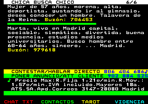 704.6. CHICA BUSCA CHICO 6 6. Mujer de 57 años, morena, alta, deportista, gustando ir al gimnasio, desea conocer un hombre. Talavera de la Reina. Buzón: 706453. Marta, vivo en Madrid capital, sociable, simpática, divertida, buena presencia, estudios medios universitarios. Busco hombre entre 60-64 años, sincero, . Madrid. Buzón: 979618. CONTESTAR HABLAR DIRECTO. 806 404 686♪. PONER ANUNCIO ATT CLIENTE. 902 884 525. ♪. Precio Max:R.Fija 1,21e min.R.Mov.: 1,57e min.IVA incluido.Mayores 18a. ATS.SA.Apd.Correos 3147-28080 Madrid.