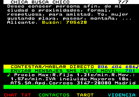 704.7. CHICA BUSCA CHICO 7 7. Deseo conocer persona afín, de mi ciudad o proximidades, formal, respetuosa, para amistad. Yo, mujer gustando playa, pasear, montaña, . Alicante. Buzón: 705428. CONTESTAR HABLAR DIRECTO. 806 404 686♪. ENVIAR MENSAJES SMS DESDE MOVIL. 701. ♪. Precio Max:R.Fija 1,21e min.R.Mov.: 1,57e min.IVA incluido.Mayores 18a. ATS.SA.Apd.Correos 3147-28080 Madrid.