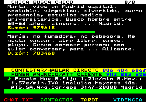 704.8. CHICA BUSCA CHICO 8 8. Marta, vivo en Madrid capital, sociable, simpática, divertida, buena presencia, estudios medios universitarios. Busco hombre entre 60-64 años, sincero, . Madrid. Buzón: 979618. María, no fumadora, no bebedora. Me gusta pasear, aire libre, campo, playa. Deseo conocer persona con quien conversar, para . Alicante. Buzón: 703460. CONTESTAR HABLAR DIRECTO. 806 404 686♪. PONER ANUNCIO ATT CLIENTE. 902 884 525. ♪. Precio Max:R.Fija 1,21e min.R.Mov.: 1,57e min.IVA incluido.Mayores 18a. ATS.SA.Apd.Correos 3147-28080 Madrid.