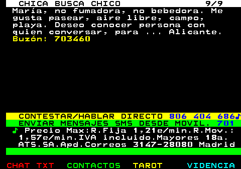704.9. CHICA BUSCA CHICO 9 9. María, no fumadora, no bebedora. Me gusta pasear, aire libre, campo, playa. Deseo conocer persona con quien conversar, para . Alicante. Buzón: 703460. CONTESTAR HABLAR DIRECTO. 806 404 686♪. ENVIAR MENSAJES SMS DESDE MOVIL. 701. ♪. Precio Max:R.Fija 1,21e min.R.Mov.: 1,57e min.IVA incluido.Mayores 18a. ATS.SA.Apd.Correos 3147-28080 Madrid.