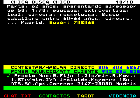 704.10. CHICA BUSCA CHICO 10 10. Marta, 62 años, aparentando alrededor de 50, 1,70, educada, extrovertida, leal, sincera, respetuosa. Busco caballero entre 60-64 años, sincero, . Madrid. Buzón: 708065. CONTESTAR HABLAR DIRECTO. 806 404 686♪. PONER ANUNCIO ATT CLIENTE. 902 884 525. ♪. Precio Max:R.Fija 1,21e min.R.Mov.: 1,57e min.IVA incluido.Mayores 18a. ATS.SA.Apd.Correos 3147-28080 Madrid.