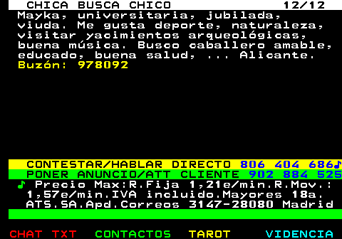 704.12. CHICA BUSCA CHICO 12 12. Mayka, universitaria, jubilada, viuda. Me gusta deporte, naturaleza, visitar yacimientos arqueológicas, buena música. Busco caballero amable, educado, buena salud, . Alicante. Buzón: 978092. CONTESTAR HABLAR DIRECTO. 806 404 686♪. PONER ANUNCIO ATT CLIENTE. 902 884 525. ♪. Precio Max:R.Fija 1,21e min.R.Mov.: 1,57e min.IVA incluido.Mayores 18a. ATS.SA.Apd.Correos 3147-28080 Madrid.