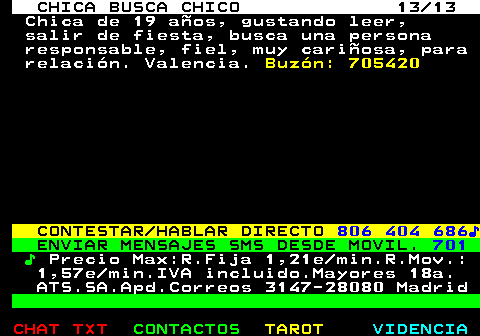 704.13. CHICA BUSCA CHICO 13 13. Chica de 19 años, gustando leer, salir de fiesta, busca una persona responsable, fiel, muy cariñosa, para relación. Valencia. Buzón: 705420. CONTESTAR HABLAR DIRECTO. 806 404 686♪. ENVIAR MENSAJES SMS DESDE MOVIL. 701. ♪. Precio Max:R.Fija 1,21e min.R.Mov.: 1,57e min.IVA incluido.Mayores 18a. ATS.SA.Apd.Correos 3147-28080 Madrid.