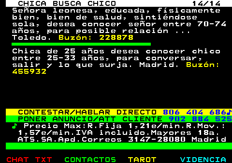 704.14. CHICA BUSCA CHICO 14 14. Señora leonesa, educada, físicamente bien, bien de salud, sintiéndose sola, desea conocer señor entre 70-74 años, para posible relación . Toledo. Buzón: 228878. Chica de 25 años desea conocer chico entre 25-33 años, para conversar, salir y lo que surja. Madrid. Buzón: 455932. CONTESTAR HABLAR DIRECTO. 806 404 686♪. PONER ANUNCIO ATT CLIENTE. 902 884 525. ♪. Precio Max:R.Fija 1,21e min.R.Mov.: 1,57e min.IVA incluido.Mayores 18a. ATS.SA.Apd.Correos 3147-28080 Madrid.