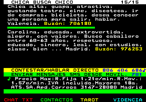 704.15. CHICA BUSCA CHICO 15 15. Chica alta, guapa, atractiva, gustando teatro, cine, discoteca, ir de compras, bicicleta, desea conocer una persona para salir, hablar. Valencia. Buzn: 706180. Carolina, educada, extrovertida, alegre, con valores. Busco caballero entre 60-63 aos, respetuoso, educado, sincero, leal, con estudios, clase, bien . Madrid. Buzn: 976253. CONTESTAR HABLAR DIRECTO. 806 404 686?. ENVIAR MENSAJES SMS DESDE MOVIL. 701. ?. Precio Max:R.Fija 1,21e min.R.Mov.: 1,57e min.IVA incluido.Mayores 18a. ATS.SA.Apd.Correos 3147-28080 Madrid.