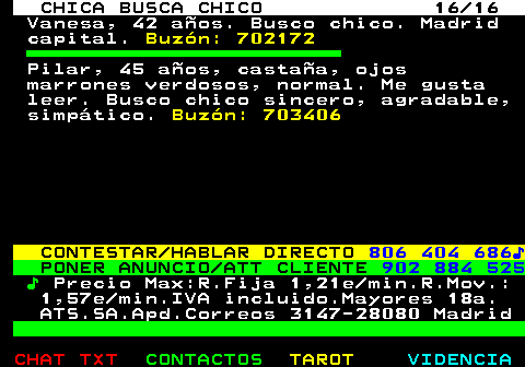 704.16. CHICA BUSCA CHICO 16 16. Vanesa, 42 aos. Busco chico. Madrid capital. Buzn: 702172. Pilar, 45 aos, castaa, ojos marrones verdosos, normal. Me gusta leer. Busco chico sincero, agradable, simptico. Buzn: 703406. CONTESTAR HABLAR DIRECTO. 806 404 686?. PONER ANUNCIO ATT CLIENTE. 902 884 525. ?. Precio Max:R.Fija 1,21e min.R.Mov.: 1,57e min.IVA incluido.Mayores 18a. ATS.SA.Apd.Correos 3147-28080 Madrid.