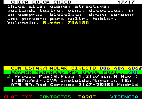 704.17. CHICA BUSCA CHICO 17 17. Chica alta, guapa, atractiva, gustando teatro, cine, discoteca, ir de compras, bicicleta, desea conocer una persona para salir, hablar. Valencia. Buzn: 706180. CONTESTAR HABLAR DIRECTO. 806 404 686?. ENVIAR MENSAJES SMS DESDE MOVIL. 701. ?. Precio Max:R.Fija 1,21e min.R.Mov.: 1,57e min.IVA incluido.Mayores 18a. ATS.SA.Apd.Correos 3147-28080 Madrid.