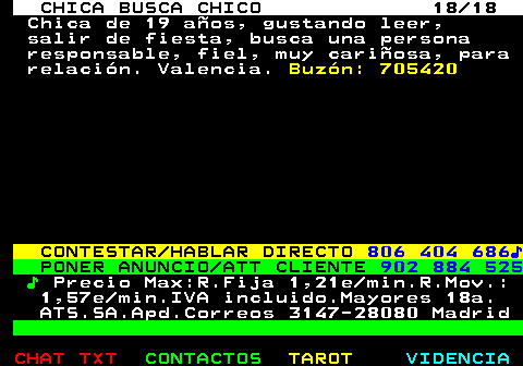 704.18. CHICA BUSCA CHICO 18 18. Chica de 19 aos, gustando leer, salir de fiesta, busca una persona responsable, fiel, muy cariosa, para relacin. Valencia. Buzn: 705420. CONTESTAR HABLAR DIRECTO. 806 404 686?. PONER ANUNCIO ATT CLIENTE. 902 884 525. ?. Precio Max:R.Fija 1,21e min.R.Mov.: 1,57e min.IVA incluido.Mayores 18a. ATS.SA.Apd.Correos 3147-28080 Madrid.