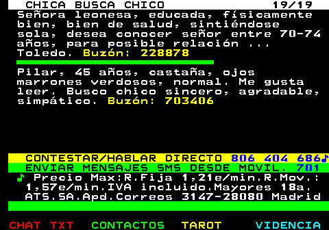 704.19. CHICA BUSCA CHICO 19 19. Seora leonesa, educada, fsicamente bien, bien de salud, sintindose sola, desea conocer seor entre 70-74 aos, para posible relacin . Toledo. Buzn: 228878. Pilar, 45 aos, castaa, ojos marrones verdosos, normal. Me gusta leer. Busco chico sincero, agradable, simptico. Buzn: 703406. CONTESTAR HABLAR DIRECTO. 806 404 686?. ENVIAR MENSAJES SMS DESDE MOVIL. 701. ?. Precio Max:R.Fija 1,21e min.R.Mov.: 1,57e min.IVA incluido.Mayores 18a. ATS.SA.Apd.Correos 3147-28080 Madrid.