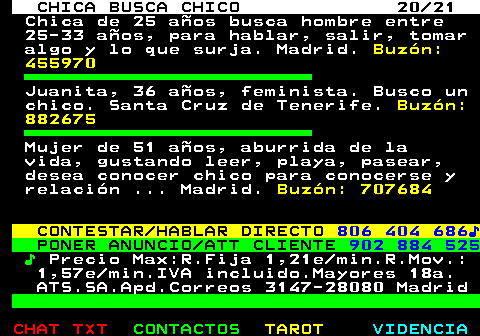 704.20. CHICA BUSCA CHICO 20 21. Chica de 25 aos busca hombre entre 25-33 aos, para hablar, salir, tomar algo y lo que surja. Madrid. Buzn: 455970. Juanita, 36 aos, feminista. Busco un chico. Santa Cruz de Tenerife. Buzn: 882675. Mujer de 51 aos, aburrida de la vida, gustando leer, playa, pasear, desea conocer chico para conocerse y relacin . Madrid. Buzn: 707684. CONTESTAR HABLAR DIRECTO. 806 404 686?. PONER ANUNCIO ATT CLIENTE. 902 884 525. ?. Precio Max:R.Fija 1,21e min.R.Mov.: 1,57e min.IVA incluido.Mayores 18a. ATS.SA.Apd.Correos 3147-28080 Madrid.