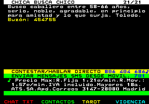 704.21. CHICA BUSCA CHICO 21 21. Busco caballero entre 58-66 aos, serio, noble, agradable, en principio para amistad y lo que surja. Toledo. Buzn: 454755. CONTESTAR HABLAR DIRECTO. 806 404 686?. ENVIAR MENSAJES SMS DESDE MOVIL. 701. ?. Precio Max:R.Fija 1,21e min.R.Mov.: 1,57e min.IVA incluido.Mayores 18a. ATS.SA.Apd.Correos 3147-28080 Madrid.