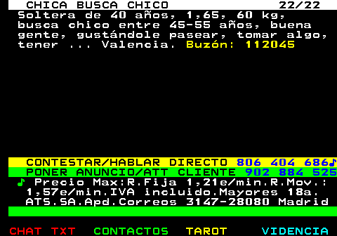 704.22. CHICA BUSCA CHICO 22 22. Soltera de 40 aos, 1,65, 60 kg, busca chico entre 45-55 aos, buena gente, gustndole pasear, tomar algo, tener . Valencia. Buzn: 112045. CONTESTAR HABLAR DIRECTO. 806 404 686?. PONER ANUNCIO ATT CLIENTE. 902 884 525. ?. Precio Max:R.Fija 1,21e min.R.Mov.: 1,57e min.IVA incluido.Mayores 18a. ATS.SA.Apd.Correos 3147-28080 Madrid.