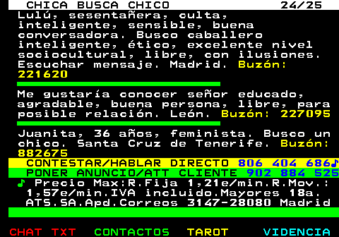 704.24. CHICA BUSCA CHICO 24 25. Lul, sesentaera, culta, inteligente, sensible, buena conversadora. Busco caballero inteligente, tico, excelente nivel sociocultural, libre, con ilusiones. Escuchar mensaje. Madrid. Buzn: 221620. Me gustara conocer seor educado, agradable, buena persona, libre, para posible relacin. Len. Buzn: 227095. Juanita, 36 aos, feminista. Busco un chico. Santa Cruz de Tenerife. Buzn: 882675. CONTESTAR HABLAR DIRECTO. 806 404 686?. PONER ANUNCIO ATT CLIENTE. 902 884 525. ?. Precio Max:R.Fija 1,21e min.R.Mov.: 1,57e min.IVA incluido.Mayores 18a. ATS.SA.Apd.Correos 3147-28080 Madrid.