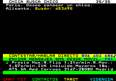 704.25. CHICA BUSCA CHICO 25 25. Perla. Deseo conocer un chico. Alicante. Buzn: 453495. CONTESTAR HABLAR DIRECTO. 806 404 686?. ENVIAR MENSAJES SMS DESDE MOVIL. 701. ?. Precio Max:R.Fija 1,21e min.R.Mov.: 1,57e min.IVA incluido.Mayores 18a. ATS.SA.Apd.Correos 3147-28080 Madrid.